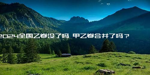 2024全国乙卷没了吗 甲乙卷合并了吗？